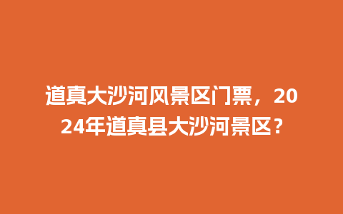 道真大沙河风景区门票，2024年道真县大沙河景区？